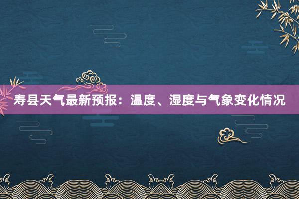 寿县天气最新预报：温度、湿度与气象变化情况