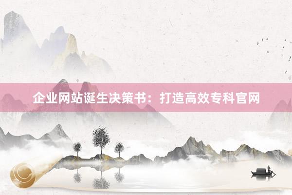 企业网站诞生决策书：打造高效专科官网