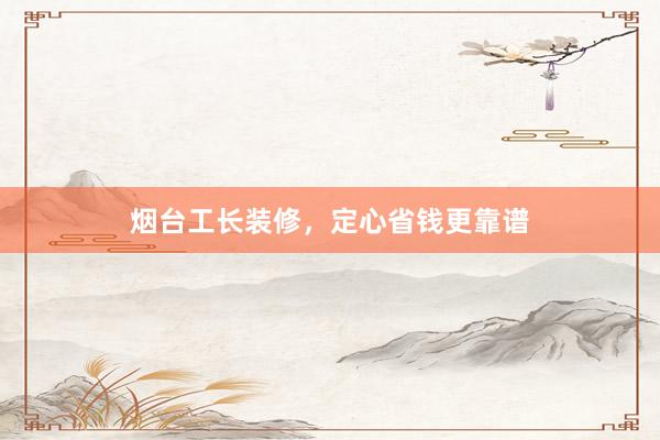 烟台工长装修,定心省钱更靠谱
