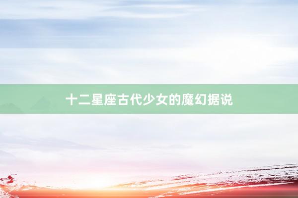 十二星座古代少女的魔幻据说